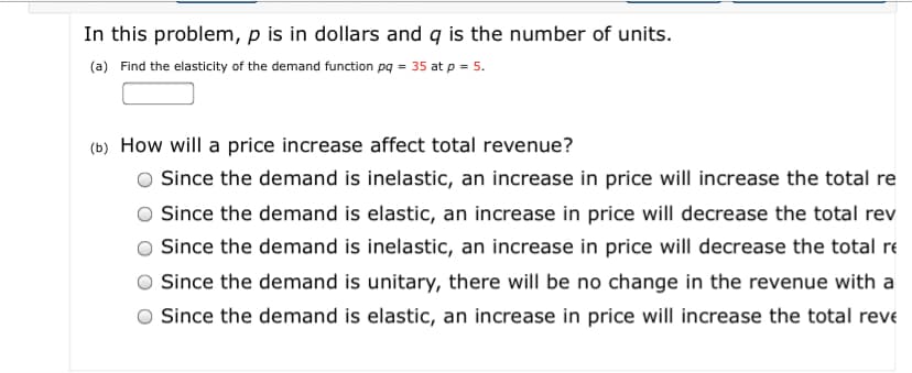 In this problem, p is in dollars and q is the number of units.
(a) Find the elasticity of the demand function pg = 35 at p = 5.
(b) How will a price increase affect total revenue?
Since the demand is inelastic, an increase in price will increase the total re
Since the demand is elastic, an increase in price will decrease the total rev
Since the demand is inelastic, an increase in price will decrease the total re
Since the demand is unitary, there will be no change in the revenue with a
Since the demand is elastic, an increase in price will increase the total reve
