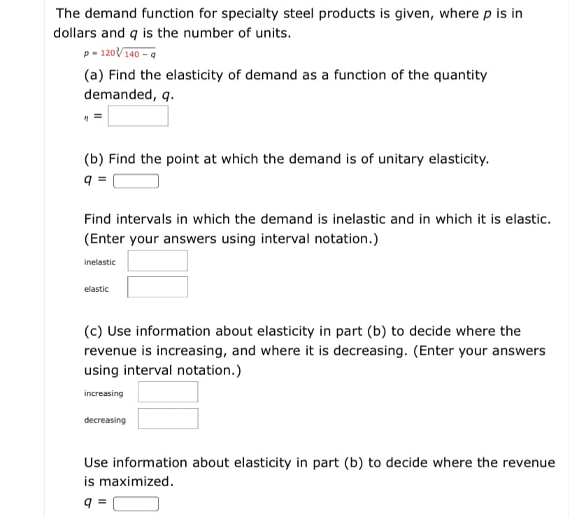 The demand function for specialty steel products is given, where p is in
dollars and q is the number of units.
p = 120V140 – q
(a) Find the elasticity of demand as a function of the quantity
demanded, q.
(b) Find the point at which the demand is of unitary elasticity.
q =
Find intervals in which the demand is inelastic and in which it is elastic.
(Enter your answers using interval notation.)
inelastic
elastic
(c) Use information about elasticity in part (b) to decide where the
revenue is increasing, and where it is decreasing. (Enter your answers
using interval notation.)
increasing
decreasing
Use information about elasticity in part (b) to decide where the revenue
is maximized.
q =
