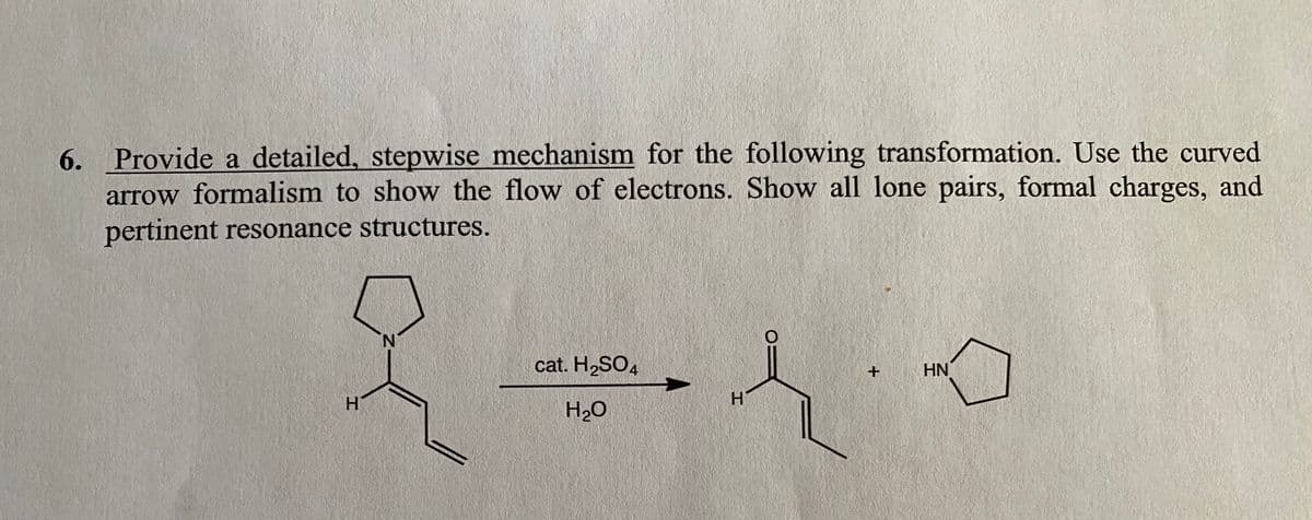 6. Provide a detailed, stepwise mechanism for the following transformation. Use the curved
arrow formalism to show the flow of electrons. Show all lone pairs, formal charges, and
pertinent resonance structures.
N.
cat. H,SO4
HN
H.
H20
