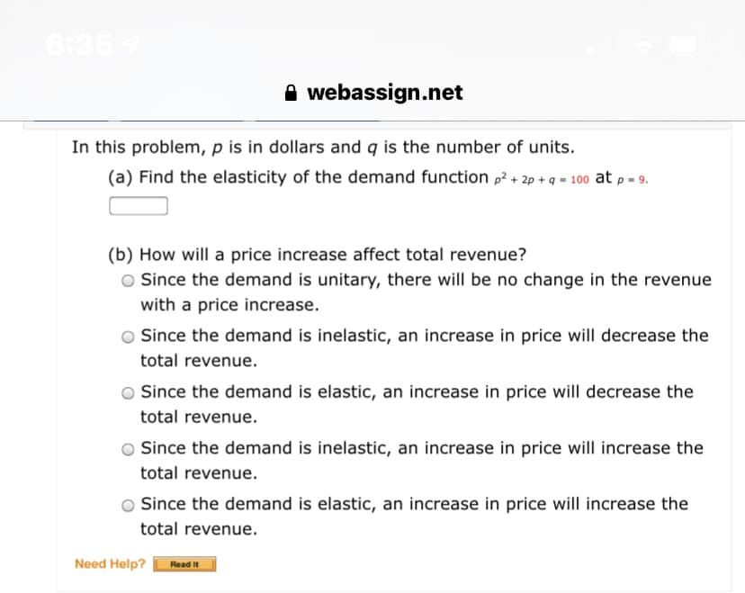 6:357
A webassign.net
In this problem, p is in dollars and q is the number of units.
(a) Find the elasticity of the demand function p + 2p + q = 100 at p = 9.
(b) How will a price increase affect total revenue?
O Since the demand is unitary, there will be no change in the revenue
with a price increase.
O Since the demand is inelastic, an increase in price will decrease the
total revenue.
O Since the demand is elastic, an increase in price will decrease the
total revenue.
Since the demand is inelastic, an increase in price will increase the
total revenue.
Since the demand is elastic, an increase in price will increase the
total revenue.
Need Help?
Read it
