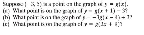 Suppose (-3, 5) is a point on the graph of y = g(x).
(a) What point is on the graph of y = g(x+ 1) – 3?
(b) What point is on the graph of y = -3g(x - 4) + 3?
(c) What point is on the graph of y = g(3x + 9)?
