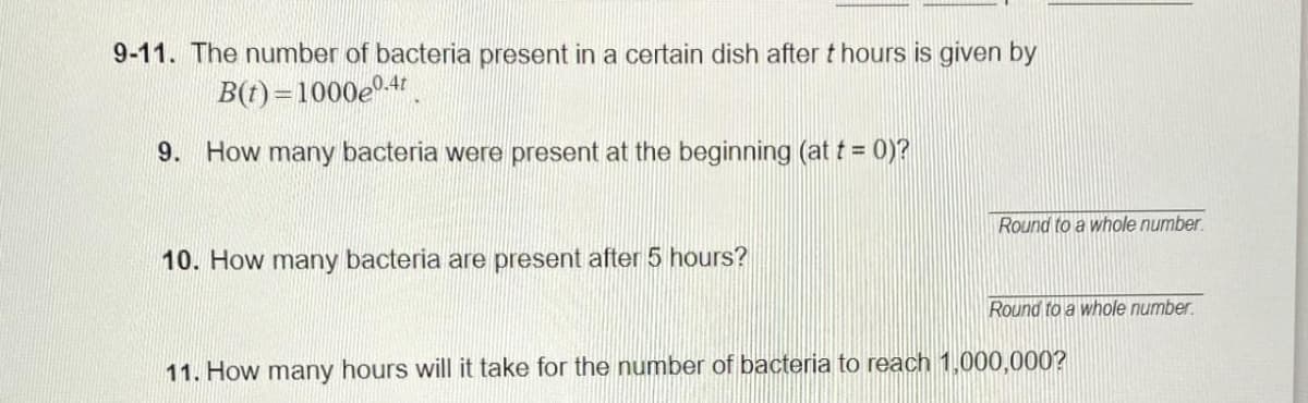 9-11. The number of bacteria present in a certain dish after thours is given by
B(t)=1000e0-4t
9. How many bacteria were present at the beginning (at t = 0)?
10. How many bacteria are present after 5 hours?
Round to a whole number.
Round to a whole number.
11. How many hours will it take for the number of bacteria to reach 1,000,000?