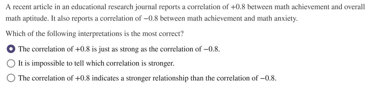 A recent article in an educational research journal reports a correlation of +0.8 between math achievement and overall
math aptitude. It also reports a correlation of –0.8 between math achievement and math anxiety.
Which of the following interpretations is the most correct?
The correlation of +0.8 is just as strong as the correlation of –0.8.
It is impossible to tell which correlation is stronger.
The correlation of +0.8 indicates a stronger relationship than the correlation of -0.8.
