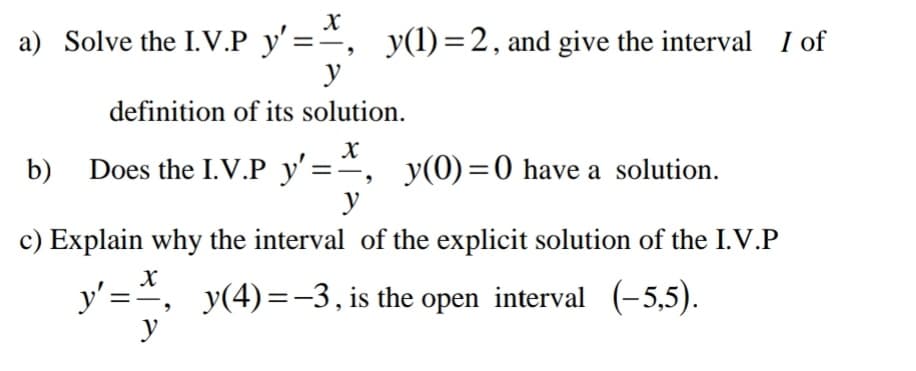a) Solve the I.V.P y'=", y(1)=2, and give the interval I of
y
definition of its solution.
b) Does the I.V.P y'=*
y(0) =0 have a solution.
y
c) Explain why the interval of the explicit solution of the I.V.P
y' =, y(4)=-3, is the open interval (-5,5).
y
