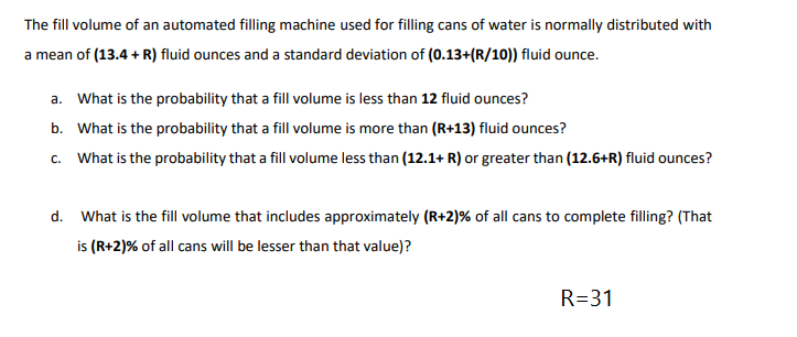 The fill volume of an automated filling machine used for filling cans of water is normally distributed with
a mean of (13.4 + R) fluid ounces and a standard deviation of (0.13+(R/10)) fluid ounce.
a. What is the probability that a fill volume is less than 12 fluid ounces?
b. What is the probability that a fill volume is more than (R+13) fluid ounces?
c. What is the probability that a fill volume less than (12.1+ R) or greater than (12.6+R) fluid ounces?
d. What is the fill volume that includes approximately (R+2)% of all cans to complete filling? (That
is (R+2)% of all cans will be lesser than that value)?
R=31
