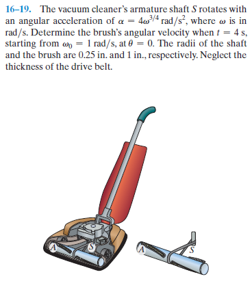 16–19. The vacuum cleaner's armature shaft S rotates with
an angular acceleration of a = 404 rad/s², where o is in
rad/s. Determine the brush's angular velocity when t = 4 s,
starting from wo = 1 rad/s, at 0 = 0. The radii of the shaft
and the brush are 0.25 in. and 1 in., respectively. Neglect the
thickness of the drive belt.
