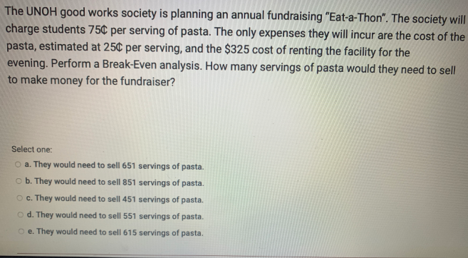The UNOH good works society is planning an annual fundraising "Eat-a-Thon". The society will
charge students 75¢ per serving of pasta. The only expenses they will incur are the cost of the
pasta, estimated at 25¢ per serving, and the $325 cost of renting the facility for the
evening. Perform a Break-Even analysis. How many servings of pasta would they need to sell
to make money for the fundraiser?
Select one:
O a. They would ne
to sell 651 servings of pasta.
o b. They would need to sell 851 servings of pasta.
O . They would need to sell 451 servings of pasta.
o d. They would need to sell 551 servings of pasta.
O e. They would need to sell 615 servings of pasta.
