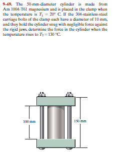 9-69. The 50-mm-diameter cylinder is made from
Am 1004-T61 magnesium and is placed in the clamp when
the temperature is T, = 20° C. If the 304-stainless-steel
carriage bolts of the clamp each have a diameter of 10 mm,
and they hold the cylinder snug with negligible force against
the rigid jaws, determine the force in the cylinder when the
temperature rises to Tz=130 "C.
100 mm
150 mm

