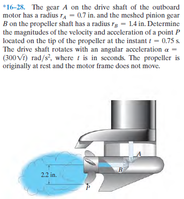 *16-28. The gear A on the drive shaft of the outboard
motor has a radius TA = 0.7 in. and the meshed pinion gear
B on the propeller shaft has a radius rg = 1.4 in. Determine
the magnitudes of the velocity and acceleration of a point P
located on the tip of the propeller at the instant t = 0.75 s.
The drive shaft rotates with an angular acceleration a =
(300 Vi) rad/s?, where t is in seconds. The propeller is
originally at rest and the motor frame does not move.
2.2 in.
