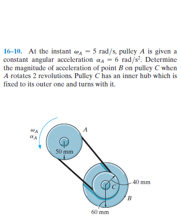 16-10. At the instant wa = 5 rad/s, pulley A is given a
constant angular acceleration aa = 6 rad/s. Determine
the magnitude of acceleration of point B on pulley C when
A rotates 2 revolutions. Pulley C has an inner hub which is
fixed to its outer one and turns with it.
WA
50 mm
40 mm
60 mm
