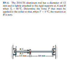 R9-6. The 2014-T6 aluminum rod has a diameter of 12
mm and is lightly attached to the rigid supports at A and B
when T, = 40°C. Determine the force P that must be
applied to the collar so that, when T = 0 "C, the reaction at
B is zera.
P/2.
P/2
-125 mm
- 200 mm-
