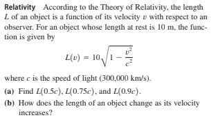 Relativity According to the Theory of Relativity, the length
L of an object is a function of its velocity v with respect to an
observer. For an object whose length at rest is 10 m, the func-
tion is given by
L(v) = 10,/1-
where c is the speed of light (300,000 km/s).
(a) Find L(0.5c), L(0.75c), and L(0.9c).
(b) How does the length of an object change as its velocity
increases?

