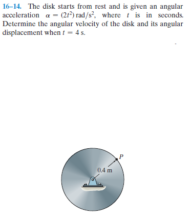 16-14. The disk starts from rest and is given an angular
acceleration a = (2r?) rad/s?, where t is in seconds.
Determine the angular velocity of the disk and its angular
displacement when t = 4 s.
0.4 m
