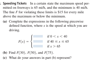 Speeding Tickets In a certain state the maximum speed per-
mitted on freeways is 65 mi/h, and the minimum is 40 mi/h.
The fine F for violating these limits is $15 for every mile
above the maximum or below the minimum.
(a) Complete the expressions in the following piecewise
defined function, where x is the speed at which you are
driving.
if 0<x< 40
if 40 sxS 65
if x> 65
F(x) =
(b) Find F(30), F(50), and F(75).
(c) What do your answers in part (b) represent?

