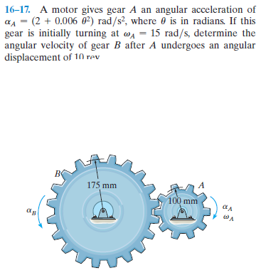 16-17. A motor gives gear A an angular acceleration of
aA = (2 + 0.006 0²) rad/s?, where 0 is in radians. If this
gear is initially turning at wa = 15 rad/s, determine the
angular velocity of gear B after A undergoes an angular
displacement of 10 rev
175 mm
100 mm
