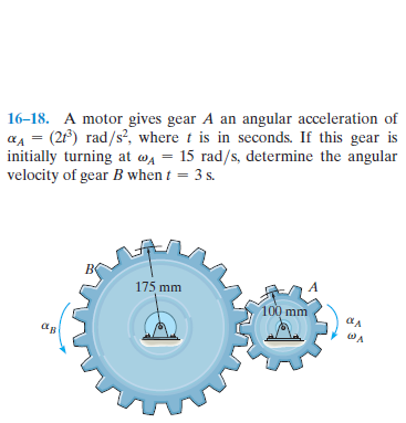 16–18. A motor gives gear A an angular acceleration of
aA = (2) rad/s?, where t is in seconds. If this gear is
initially turning at wa = 15 rad/s, determine the angular
velocity of gear B when t = 3 s.
175 mm
100 mm
