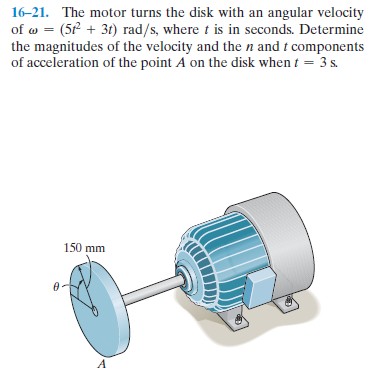 16-21. The motor turns the disk with an angular velocity
of w = (5P + 3t) rad/s, where t is in seconds. Determine
the magnitudes of the velocity and the n and t components
of acceleration of the point A on the disk when t = 3 s.
150 mm
