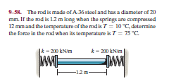 9-58. The rod is made of A-36 steel and has a diameter of 20
mm. If the rod is 1.2 m long when the springs are compressed
12 mm and the temperature of the rodis T= 10 "C, determine
the force in the rod when its temperature is T = 75 "C.
|k- 200 kN/m
k- 200 kNim
F1.2 m-
