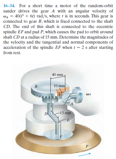 16–34. For a short time a motor of the random-orbit
sander drives the gear A with an angular velocity of
wA = 40(B + 6t) rad/s, where t is in seconds. This gear is
connected to gear B, which is fixed connected to the shaft
CD. The end of this shaft is connected to the eccentric
spindle EF and pad P, which causes the pad to orbit around
shaft CD at a radius of 15 mm. Determine the magnitudes of
the velocity and the tangential and normal components of
acceleration of the spindle EF when t = 2 s after starting
from rest.
40 mm
10 mm
D
15 mm
