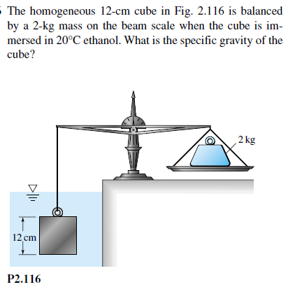 5 The homogeneous 12-cm cube in Fig. 2.116 is balanced
by a 2-kg mass on the beam scale when the cube is im-
mersed in 20°C ethanol. What is the specific gravity of the
cube?
2 kg
12 cm
P2.116
