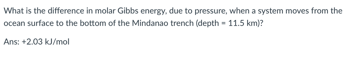 What is the difference in molar Gibbs energy, due to pressure, when a system moves from the
ocean surface to the bottom of the Mindanao trench (depth = 11.5 km)?
Ans: +2.03 kJ/mol
