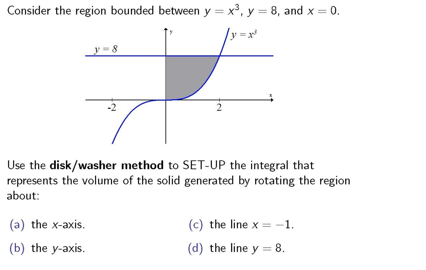 Consider the region bounded between y = x³, y = 8, and x = 0.
= x3
y = 8
-2
Use the disk/washer method to SET-UP the integral that
represents the volume of the solid generated by rotating the region
about:
(a) the x-axis.
(c) the line x =
-1.
(b) the y-axis.
(d) the line y = 8.
