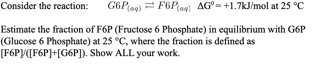 G6P(ag)
F6P(aq)
AG°=+1.7kJ/mol at 25 °C
Consider the reaction:
Estimate the fraction of F6P (Fructose 6 Phosphate) in equilibrium with G6P
(Glucose 6 Phosphate) at 25 °C, where the fraction is defined as
[F6P]/([F6P]+[G6P]). Show ALL your work.
