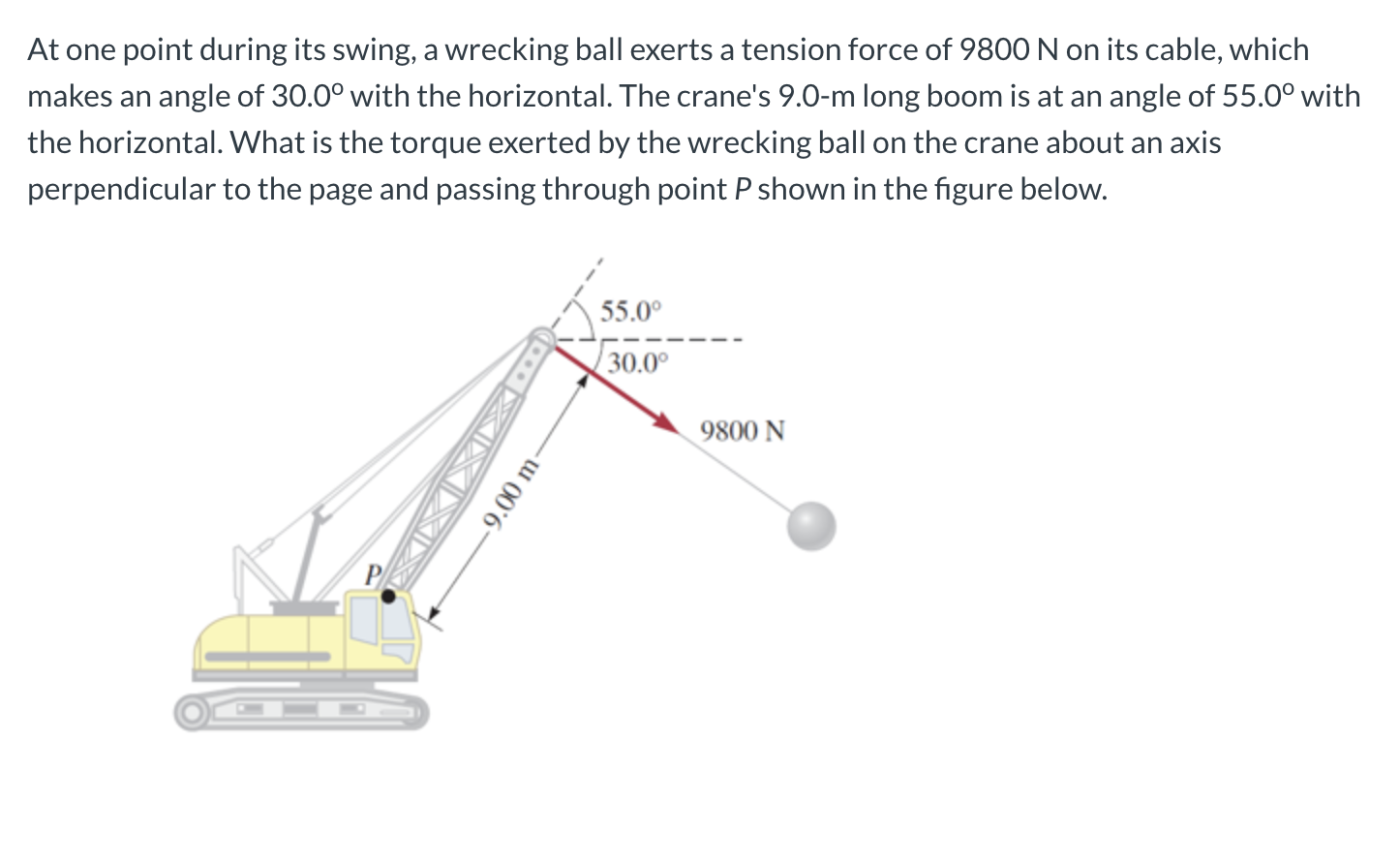 At one point during its swing, a wrecking ball exerts a tension force of 9800 N on its cable, which
makes an angle of 30.0° with the horizontal. The crane's 9.0-m long boom is at an angle of 55.0° with
the horizontal. What is the torque exerted by the wrecking ball on the crane about an axis
perpendicular to the page and passing through point P shown in the figure below.
55.0°
30.0°
9800 N
-. XIX XID
-9.00 m
