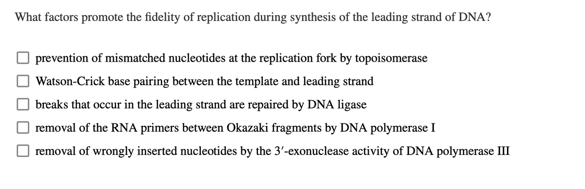 What factors promote the fidelity of replication during synthesis of the leading strand of DNA?
prevention of mismatched nucleotides at the replication fork by topoisomerase
Watson-Crick base pairing between the template and leading strand
breaks that occur in the leading strand are repaired by DNA ligase
removal of the RNA primers between Okazaki fragments by DNA polymerase I
removal of wrongly inserted nucleotides by the 3'-exonuclease activity of DNA polymerase III
