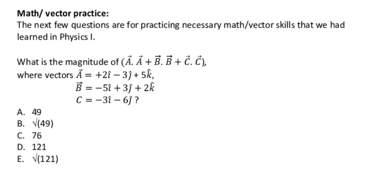 Math/ vector practice:
The next few questions are for practicing necessary math/vector skills that we had
learned in Physics I.
What is the magnitude of (Ä. Ả + B. B + Č. Č),
where vectors Å = +2{ – 3ĵ + 5k,
B = -51 + 3f + 2k
C = -3î – 6j ?
А. 49
В. V49)
C. 76
D. 121
E. V(121)
