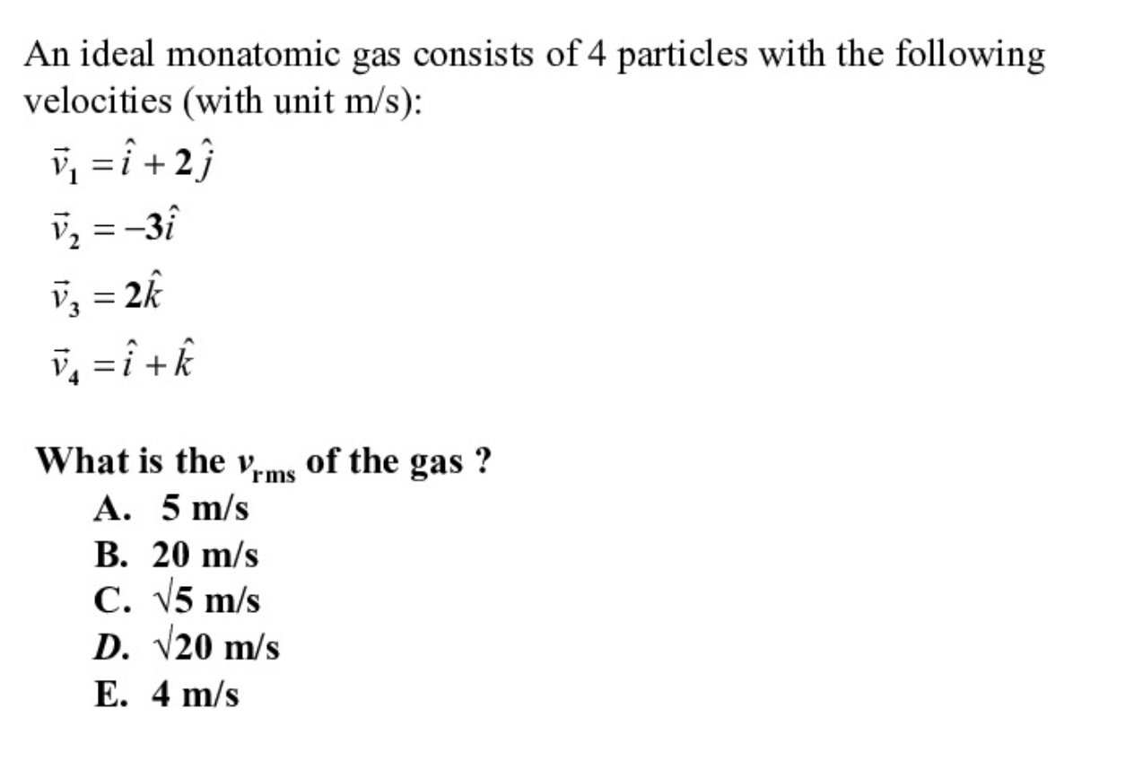 An ideal monatomic gas consists of 4 particles with the following
velocities (with unit m/s):
v, =î + 2}
V, =-3î
= 2k
%3D
v, =î +k
What is the v,ms of the gas ?
A. 5 m/s
В. 20 m/s
С. 15 m/s
D. V20 m/s
Е. 4 m/s
