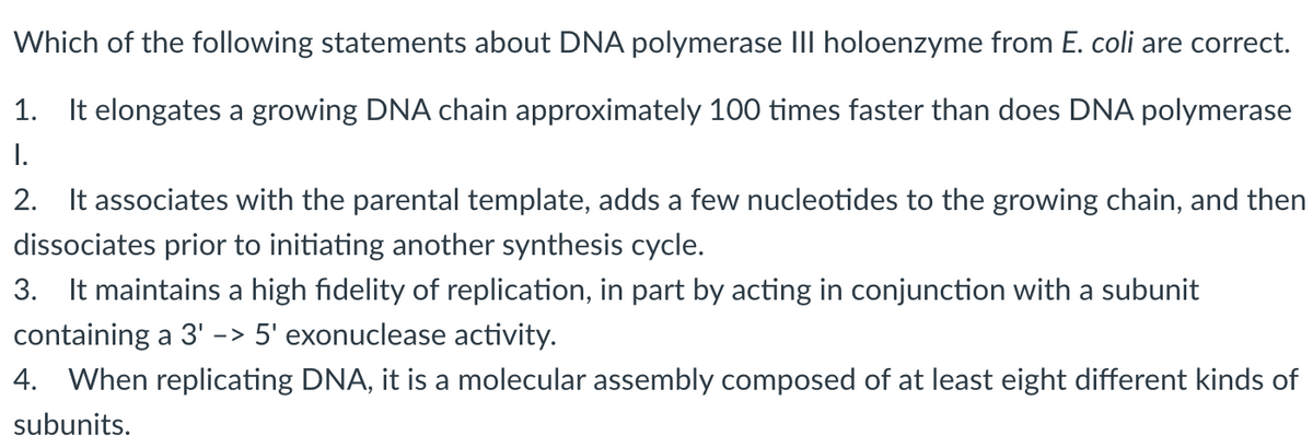 Which of the following statements about DNA polymerase III holoenzyme from E. coli are correct.
1. It elongates a growing DNA chain approximately 100 times faster than does DNA polymerase
I.
2. It associates with the parental template, adds a few nucleotides to the growing chain, and then
dissociates prior to initiating another synthesis cycle.
3. It maintains a high fidelity of replication, in part by acting in conjunction with a subunit
containing a 3' -> 5' exonuclease activity.
4. When replicating DNA, it is a molecular assembly composed of at least eight different kinds of
subunits.
