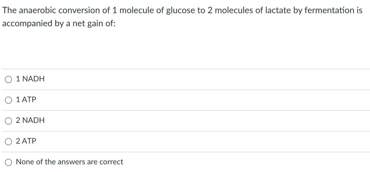 The anaerobic conversion of 1 molecule of glucose to 2 molecules of lactate by fermentation is
accompanied by a net gain of:
O 1 NADH
O 1 ATP
2 NADH
2 ATP
O None of the answers are correct
