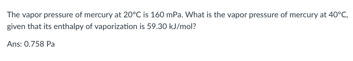 The vapor pressure of mercury at 20°C is 160 mPa. What is the vapor pressure of mercury at 40°C,
given that its enthalpy of vaporization is 59.30 kJ/mol?
Ans: 0.758 Pa
