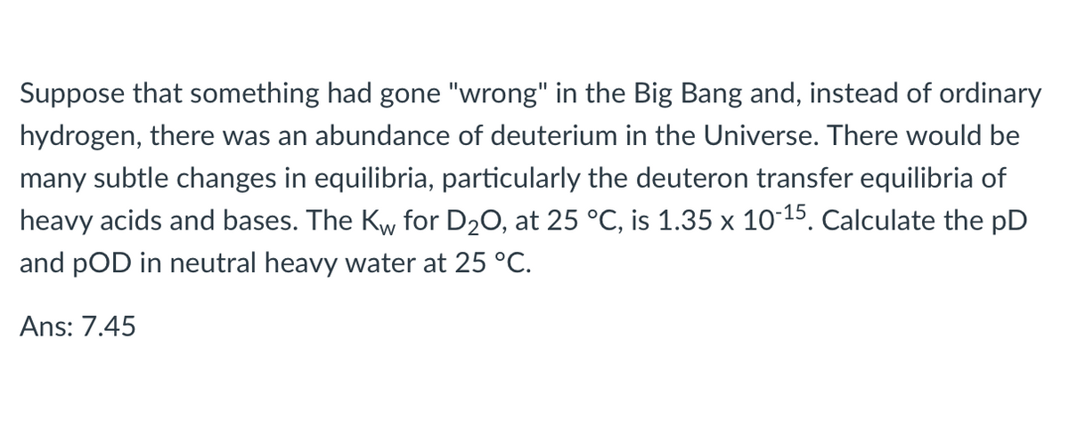 Suppose that something had gone "wrong" in the Big Bang and, instead of ordinary
hydrogen, there was an abundance of deuterium in the Universe. There would be
many subtle changes in equilibria, particularly the deuteron transfer equilibria of
heavy acids and bases. The Kw for D20, at 25 °C, is 1.35 x 10-15. Calculate the pD
and pOD in neutral heavy water at 25 °C.
Ans: 7.45
