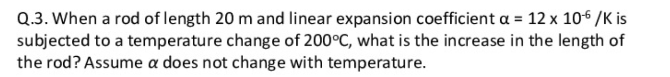 Q.3. When a rod of length 20 m and linear expansion coefficient a = 12 x 106 /K is
subjected to a temperature change of 200°C, what is the increase in the length of
the rod? Assume a does not change with temperature.
