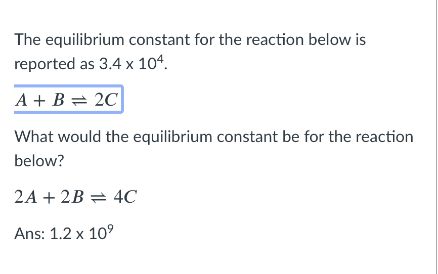 The equilibrium constant for the reaction below is
reported as 3.4 x 104.
A + B = 2C
What would the equilibrium constant be for the reaction
below?
2A + 2B = 4C
Ans: 1.2 x 10°
