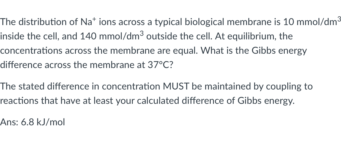 The distribution of Na* ions across a typical biological membrane is 10 mmol/dm3
inside the cell, and 140 mmol/dm³ outside the cell. At equilibrium, the
concentrations across the membrane are equal. What is the Gibbs energy
difference across the membrane at 37°C?
The stated difference in concentration MUST be maintained by coupling to
reactions that have at least your calculated difference of Gibbs energy.
Ans: 6.8 kJ/mol
