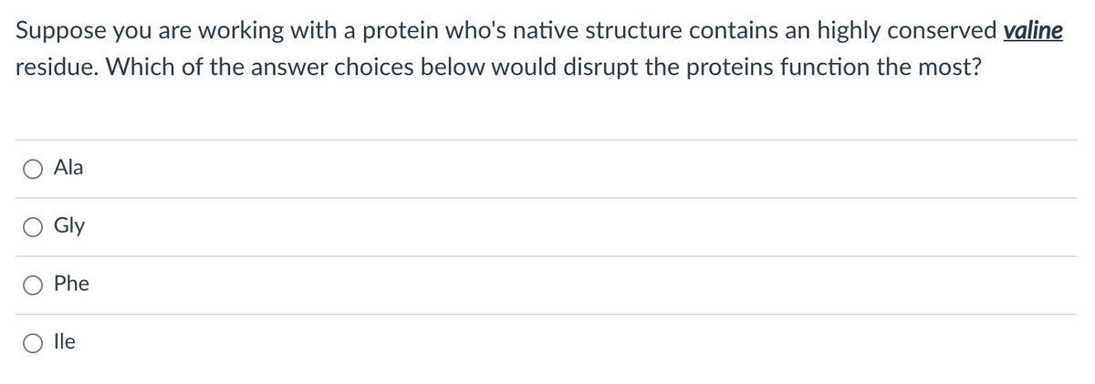 Suppose you are working with a protein who's native structure contains an highly conserved valine
residue. Which of the answer choices below would disrupt the proteins function the most?
Ala
Gly
Phe
lle
