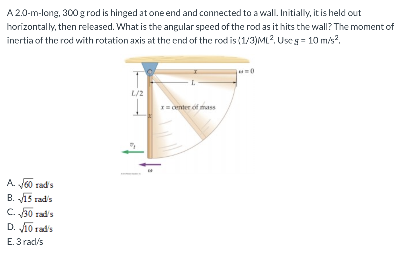 A 2.0-m-long, 300 g rod is hinged at one end and connected to a wall. Initially, it is held out
horizontally, then released. What is the angular speed of the rod as it hits the wall? The moment of
inertia of the rod with rotation axis at the end of the rod is (1/3)ML?. Use g = 10 m/s2.
L/2
x = center of mass
A. J60 rad's
B. 15 rad's
C. 30 rad's
D. 10 rad's
E. 3 rad/s
