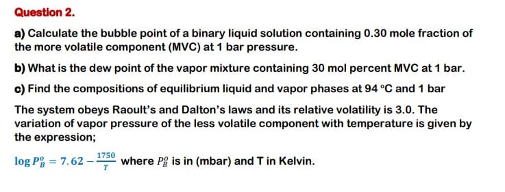 Question 2.
a) Calculate the bubble point of a binary liquid solution containing 0.30 mole fraction of
the more volatile component (MVC) at 1 bar pressure.
b) What is the dew point of the vapor mixture containing 30 mol percent MVC at 1 bar.
c) Find the compositions of equilibrium liquid and vapor phases at 94 °C and 1 bar
The system obeys Raoult's and Dalton's laws and its relative volatility is 3.0. The
variation of vapor pressure of the less volatile component with temperature is given by
the expression;
1750
log P = 7.62
where Pg is in (mbar) and T in Kelvin.
T
