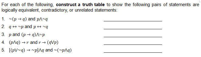 For each of the following, construct a truth table to show the following pairs of statements are
logically equivalent, contradictory, or unrelated statements:
1. ~(p → q) and p^~q
2. q + mp and p+ nq
3. р and (p — qр
4. (pAq) → r and r → (qVp)
5. [(pV~q) → "p]Aq and (~pAq)
