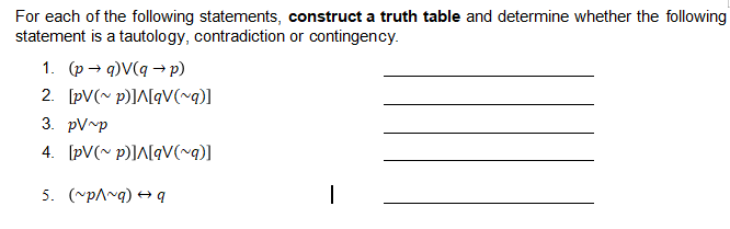 For each of the following statements, construct a truth table and determine whether the following
statement is a tautology, contradiction or contingency.
1. (p → q)V(q → p)
2. [pV(~ p)]^[qV(~q)]
3. pV~p
4. [pV(~ p)]A[qV(~q)]
5. (~pA~g) + q
