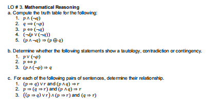 LO # 3. Mathematical Reasoning
a. Compute the truth table for the following:
1. pA(-4)
2. q (-p)
3. pe(-4)
4. (- v (-4))
5. (pA-4) = (p e9)
b. Determine whether the following statements show a tautology, contradiction or contingency.
1. pv (-p)
2. pep
3. (pA(-p) = q
c. For each of the following pairs of sentences, determine their relationship.
1. (p= q) vrand (pAq) r
2. p= (q =r) and (p Ag) =r
3. ((p = q) vr) A (p =r) and (q = r)
