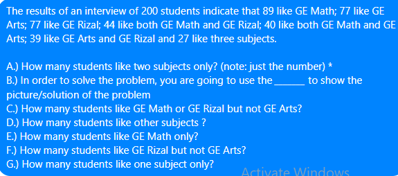 The results of an interview of 200 students indicate that 89 like GE Math; 77 like GE
Arts; 77 like GE Rizal; 44 like both GE Math and GE Rizal; 40 like both GE Math and GE
Arts; 39 like GE Arts and GE Rizal and 27 like three subjects.
A.) How many students like two subjects only? (note: just the number) *
B.) In order to solve the problem, you are going to use the
picture/solution of the problem
C.) How many students like GE Math or GE Rizal but not GE Arts?
to show the
D.) How many students like other subjects ?
E.) How many students like GE Math only?
F.) How many students like GE Rizal but not GE Arts?
G.) How many students like one subject only?
Activate Windows
