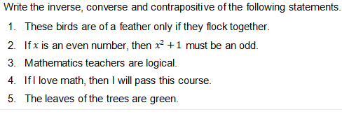 Write the inverse, converse and contrapositive of the following statements.
1. These birds are of a feather only if they flock together.
2. Ifx is an even number, then x +1 must be an odd.
3. Mathematics teachers are logical.
4. IfI love math, then I will pass this course.
5. The leaves of the trees are green.
