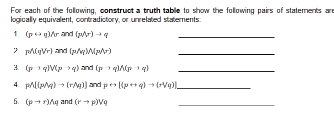 For each of the following, construct a truth table to show the following pairs of statements are
logically equivalent, contradictory, or unrelated statements:
1. (ред)Лr and (p^r) — q
2. pA(qVr) and (p^q)A(p\r)
3. (p → q)V(p → q) and (p → q)A(p → q)
4. pA[(pAq) → (r^q)] and p + [(p+ q) → (rVq)].
5. (р — г)Ля аnd (r > p)Vq

