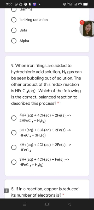 9:53 ® O i
O *4il .l 91%
Gamma
ionizing radiation
Beta
Alpha
9. When iron filings are added to
hydrochloric acid solution, H2 gas can
be seen bubbling out of solution. The
other product of this redox reaction
is HFECI,(aq).. Which of the following
is the correct, balanced reaction to
described this process? *
4H+(aq) + 4Cl-(aq) + 2Fe(s)--
2HFECI, + H,(g)
>
8H+(aq) + 8CI-(aq) + 2Fe(s) -
HFECI, + 3H2(g)
-->
4H+(aq) + 4Cl-(aq) + 2Fe(s) --
HFECI,
3H+(aq) + 4CI-(aq) + Fe(s) -
HFECI, + H,(g)
->
5. If in a reaction, copper is reduced;
its number of electrons is? *
