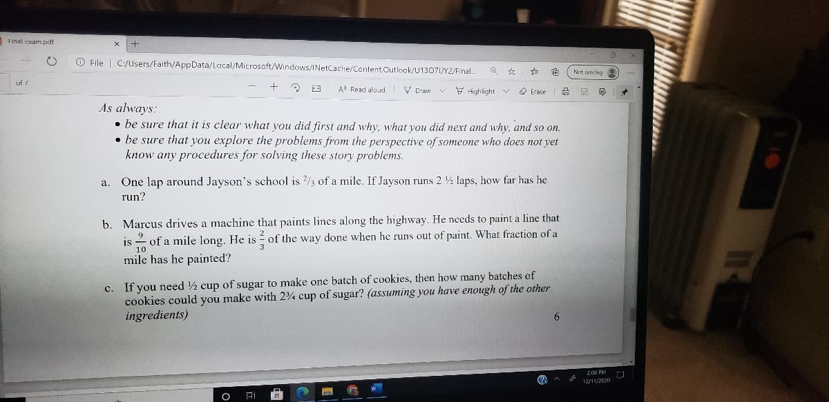 Final exam.pdf
O File | C:/Users/Faith/AppData/Local/Microsoft/Windows/INetCache/Content.Outlook/U1307UY2/Final.
Not syncing
of 7
A Read aloud
V Draw
Y Highlight v
O Erase
As always:
• be sure that it is clear what you did first and why, what you did next and why, and so on.
• be sure that you explore the problems from the perspective of someone who does not yet
know any procedures for solving these story problems.
a. One lap around Jayson's school is /3 of a mile. If Jayson runs 2 ½ laps, how far has he
run?
b. Marcus drives a machine that paints lines along the highway. He needs to paint a line that
9
is - of a mile long. He is é of the way done when he runs out of paint. What fraction of a
10
mile has he painted?
c. If you need 2 cup of sugar to make one batch of cookies, then how many batches of
cookies could you make with 24 cup of sugar? (assuming you have enough of the other
ingredients)
6.
2:08 PM
(?
12/11/2020
日i
