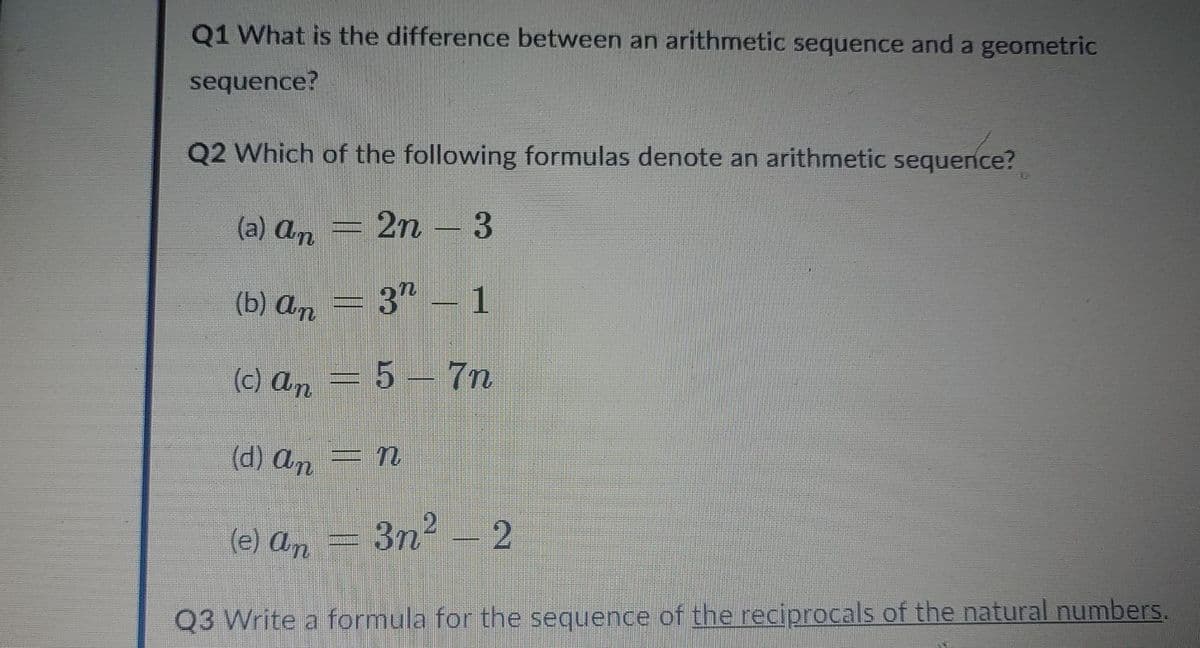 Q1 What is the difference between an arithmetic sequence and a geometric
sequence?
Q2 Which of the following formulas denote an arithmetic sequence?
(a) An
2n – 3
(b) An
3 – 1
(c) an
=5– 7n
(d) An
3n2 - 2
(e) An
Q3 Write a formula for the sequence of the reciprocals of the natural numbers.
